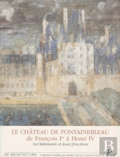 Le Château De Fontainebleau : De François 1er À Henri Iv ; Les Bâtiments Et Leurs Fonctions