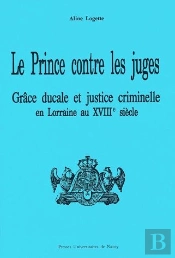 Le Prince Contre Les Juges ; Grâce Ducale Et Justice Criminelle En Lorraine Au Xviiie Siècle