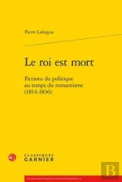 Le Roi Est Mort - Fictions Du Politique Au Temps Du Romantisme (1814-1836)