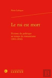 Le Roi Est Mort - Fictions Du Politique Au Temps Du Romantisme (1814-1836)