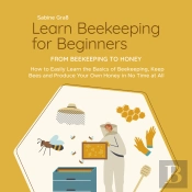 Learn Beekeeping For Beginners - From Beekeeping To Honey: How To Easily Learn The Basics Of Beekeeping, Keep Bees And Produce Your Own Honey In No Time At All