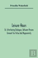 Leisure Hours; Or, Entertaining Dialogues, Between Persons Eminent For Virtue And Magnanimity. The Characters Drawn From Ancient And Modern History, Designed As Lessons Of Morality For Youth
