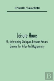 Leisure Hours; Or, Entertaining Dialogues, Between Persons Eminent For Virtue And Magnanimity. The Characters Drawn From Ancient And Modern History, Designed As Lessons Of Morality For Youth