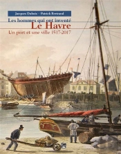 Les Hommes Qui Ont Inventé Le Havre ; Un Port Et Une Ville 1517-2017