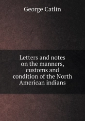 Letters And Notes On The Manners, Customs And Condition Of The North American Indians