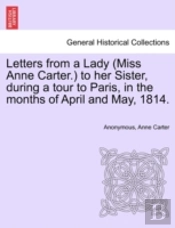 Letters From A Lady (Miss Anne Carter.) To Her Sister, During A Tour To Paris, In The Months Of April And May, 1814.