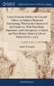 Letters From The Duchess De Crui And Others, On Subjects Moral And Entertaining, Wherein The Character Of The Female Sex, With Their Rank, Importance, And Consequence, Is Stated, And Their Relative Du