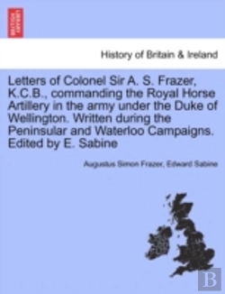 Bertrand.pt - Letters Of Colonel Sir A. S. Frazer, K.C.B., Commanding The Royal Horse Artillery In The Army Under The Duke Of Wellington. Written During The Peninsular And Waterloo Campaigns. Edited By E. Sabine