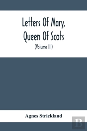 Letters Of Mary, Queen Of Scots, And Documents Connected With Her Personal History