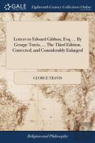 Letters To Edward Gibbon, Esq. ... By George Travis, ... The Third Edition, Corrected, And Considerably Enlarged