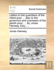 Letters To The Guardians Of The Infant Poor ... Also To The Governors And Overseers Of The Parish Poor; ... By Jonas Hanway, Esq.; ...