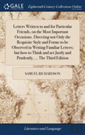 Letters Written To And For Particular Friends, On The Most Important Occasions. Directing Not Only The Requisite Style And Forms To Be Observed In Writing Familiar Letters; But How To Think And Act Ju