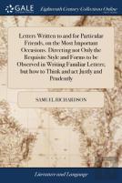 Letters Written To And For Particular Friends, On The Most Important Occasions. Directing Not Only The Requisite Style And Forms To Be Observed In Writing Familiar Letters; But How To Think And Act Ju