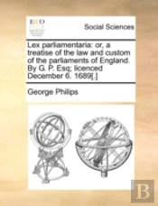 Lex Parliamentaria: Or, A Treatise Of The Law And Custom Of The Parliaments Of England. By G. P. Esq; Licenced December 6. 1689(.)