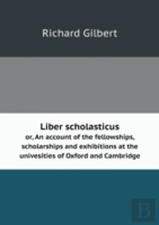 Liber Scholasticus Or, An Account Of The Fellowships, Scholarships And Exhibitions At The Univesities Of Oxford And Cambridge