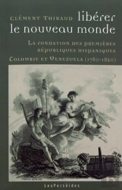 Libérer Le Nouveau Monde : La Fondation Des Premières Républiques Hispaniques : Colombie Et Vénézuela (1780-1820)