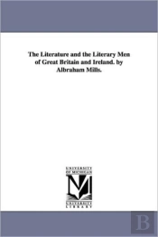 Literature And The Literary Men Of Great Britain And Ireland. By Albraham Mills.