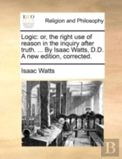 Logic: Or, The Right Use Of Reason In The Inquiry After Truth. ... By Isaac Watts, D.D. A New Edition, Corrected.