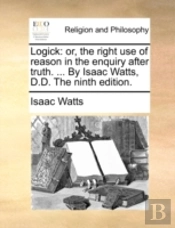 Logick: Or, The Right Use Of Reason In The Enquiry After Truth. ... By Isaac Watts, D.D. The Ninth Edition.