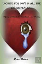 Looking For Love In All The Wrong Places...A Story Of Heartache, Heartbreak, And Healing
