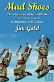 Mad Shoes: The Adventures Of Sylvan Woods: From Bronx Violinist To Bulgarian Folk Dancer