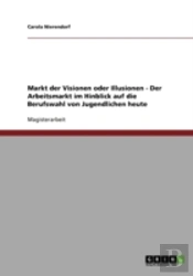 Markt Der Visionen Oder Illusionen - Der Arbeitsmarkt Im Hinblick Auf Die Berufswahl Von Jugendlichen Heute