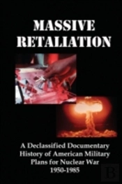 Massive Retaliation: A Declassified Documentary History Of American Military Plans For Nuclear War  1950-1985