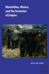 Maximilian, Mexico, And The Invention Of Empire