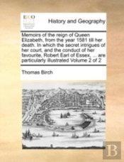 Memoirs Of The Reign Of Queen Elizabeth, From The Year 1581 Till Her Death. In Which The Secret Intrigues Of Her Court, And The Conduct Of Her Favouri
