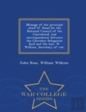Message Of The Principal Chief (J. Ross) (To The National Council Of The Cherokees), And Correspondence Between The Cherokee Delegation (Sic) And The Hon. W. Wilkins, Secretary Of War. - War College S