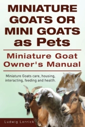 Miniature Goats Or Mini Goats As Pets. Miniature Goat Owners Manual. Miniature Goats Care, Housing, Interacting, Feeding And Health.