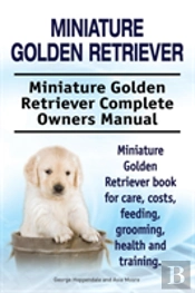 Miniature Golden Retriever. Miniature Golden Retriever Complete Owners Manual. Miniature Golden Retriever Book For Care, Costs, Feeding, Grooming, Health And Training.
