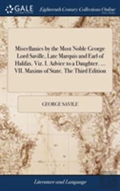 Miscellanies By The Most Noble George Lord Saville, Late Marquis And Earl Of Halifax. Viz. I. Advice To A Daughter. ... Vii. Maxims Of State. The Third Edition