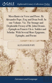 Miscellanies In Verse And Prose. By Alexander Pope, Esq; And Dean Swift. In One Volume. Viz. The Strange And Deplorable Frensy Of Mr. John Dennis. ... Epitaph On Francis Ch-Is. Soldier And Scholar. Wi
