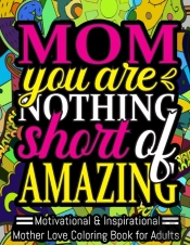 Mom You Are Nothing Short Of Amazing. Motivational & Inspirational Mother Love Coloring Book For Adults.
