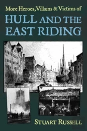 More Heroes, Villains & Victims Of Hull And The East Riding