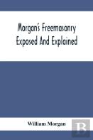 Morgan'S Freemasonry Exposed And Explained; Showing The Origin, History And Nature Of Masonry, Its Effects On The Government, And The Christian Religion And Containing A Key To All The Degrees Of Free