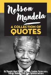 Nelson Mandela: A Collection Of Quotes - His Thoughts On Change, Education, Freedom, Perseverance, Courage, Kindness, Faith, Hope, Optimism And More!