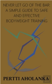 Never Let Go Of The Bar: A Simple Guide To Safe And Effective Bodyweight Training