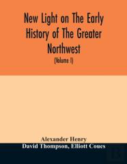 New Light On The Early History Of The Greater Northwest. The Manuscript Journals Of Alexander Henry Fur Trader Of The Northwest Company And Of David Thompson Official Geographer And Explorer Of The Sa