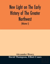 New Light On The Early History Of The Greater Northwest. The Manuscript Journals Of Alexander Henry Fur Trader Of The Northwest Company And Of David Thompson Official Geographer And Explorer Of The Sa