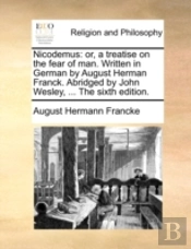 Nicodemus: Or, A Treatise On The Fear Of Man. Written In German By August Herman Franck. Abridged By John Wesley, ... The Sixth Edition.