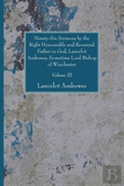Ninety-Six Sermons By The Right Honourable And Reverend Father In God, Lancelot Andrewes, Sometime Lord Bishop Of Winchester, Vol. Iii