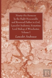 Ninety-Six Sermons By The Right Honourable And Reverend Father In God, Lancelot Andrewes, Sometime Lord Bishop Of Winchester, Volume One
