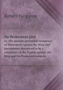 No Protestant Plot Or, The Present Pretended Conspiracy Of Protestants Against The King And Government Discovered To Be A Conspiracy Of The Papists Against The King And His Protestant Subjects