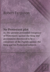 No Protestant Plot Or, The Present Pretended Conspiracy Of Protestants Against The King And Government Discovered To Be A Conspiracy Of The Papists Against The King And His Protestant Subjects