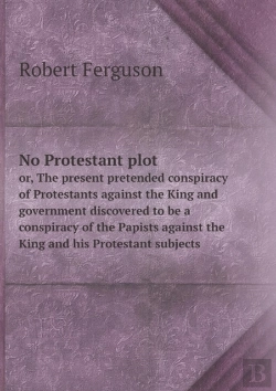 Bertrand.pt - No Protestant Plot Or, The Present Pretended Conspiracy Of Protestants Against The King And Government Discovered To Be A Conspiracy Of The Papists Against The King And His Protestant Subjects
