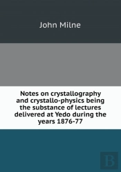 Notes On Crystallography And Crystallo-Physics Being The Substance Of Lectures Delivered At Yedo During The Years 1876-77