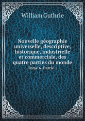 Nouvelle Geographie Universelle, Descriptive, Historique, Industrielle Et Commerciale, Des Quatre Parties Du Monde Tome 6. Partie 1