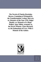 Novels of Charles Brockden Brown, Consisting of Wieland;or, the Transformation. Arthur Mervyn; Or, Memoirs of the Year 1793. Edgar Huntly; Or, Memoirs of a Sleep-Walker. Jane Talbot. Ormond; Or, the S